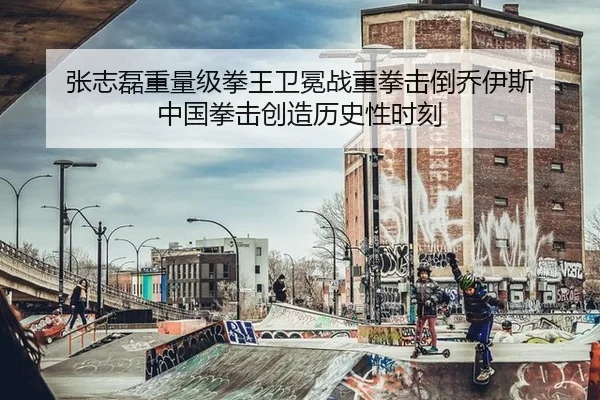 张志磊重量级拳王卫冕战重拳击倒乔伊斯 中国拳击创造历史性时刻