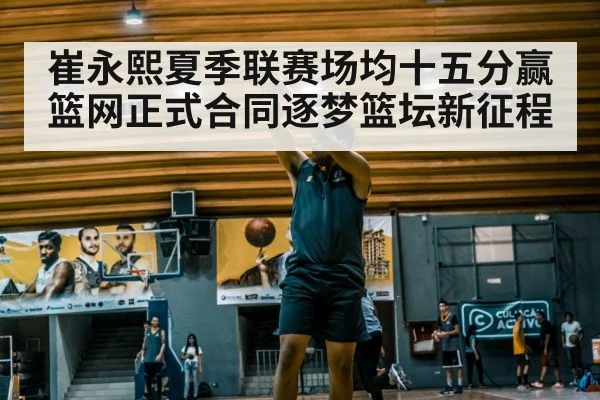 崔永熙夏季联赛场均十五分赢篮网正式合同逐梦篮坛新征程